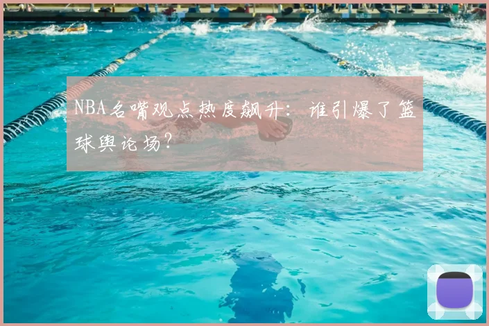 NBA名嘴观点热度飙升:谁引爆了篮球舆论场?
