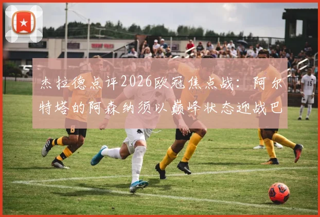 杰拉德点评2026欧冠焦点战:阿尔特塔的阿森纳须以巅峰状态迎战巴黎圣日耳曼