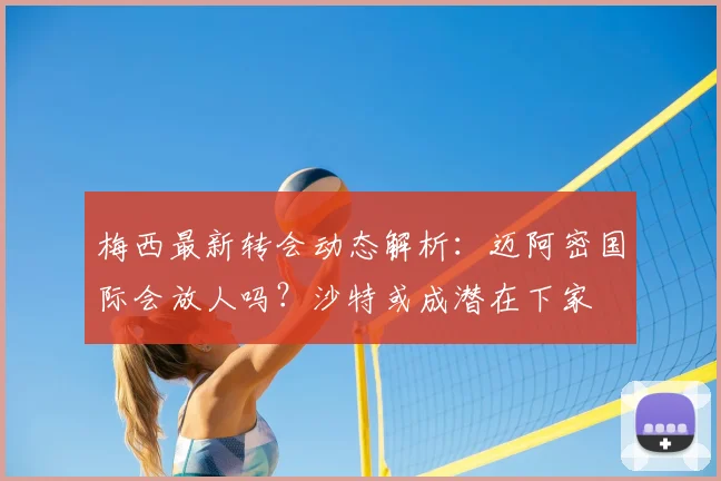 梅西最新转会动态解析：迈阿密国际会放人吗？沙特或成潜在下家