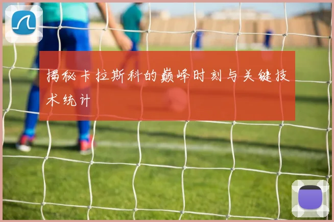 揭秘卡拉斯科的巅峰时刻与关键技术统计