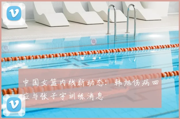 中国女篮内线新动态:韩旭伤病回应与张子宇训练消息