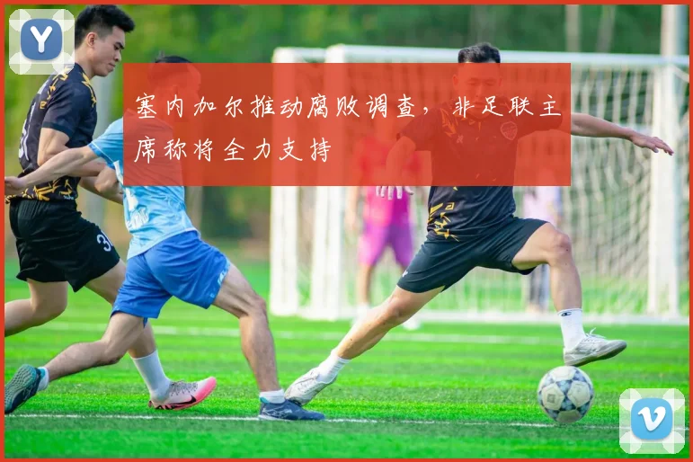 塞内加尔推动腐败调查，非足联主席称将全力支持