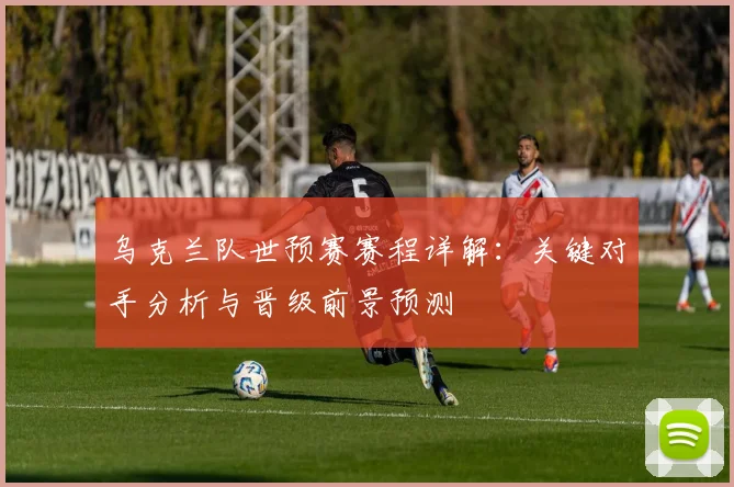 乌克兰队世预赛赛程详解:关键对手分析与晋级前景预测