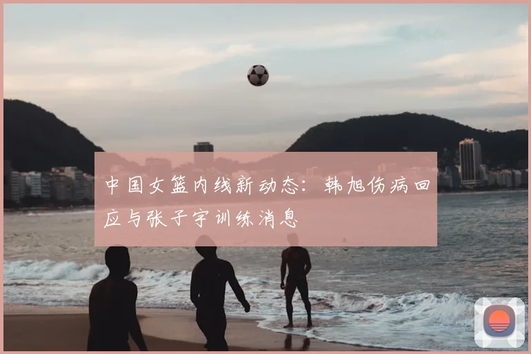 中国女篮内线新动态:韩旭伤病回应与张子宇训练消息