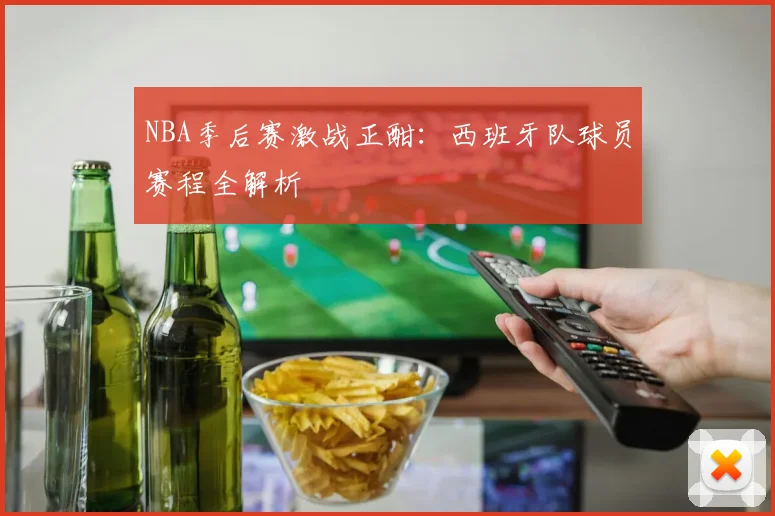 NBA季后赛激战正酣:西班牙队球员赛程全解析
