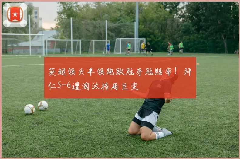 英超领头羊领跑欧冠夺冠赔率!拜仁5-6遭淘汰格局巨变