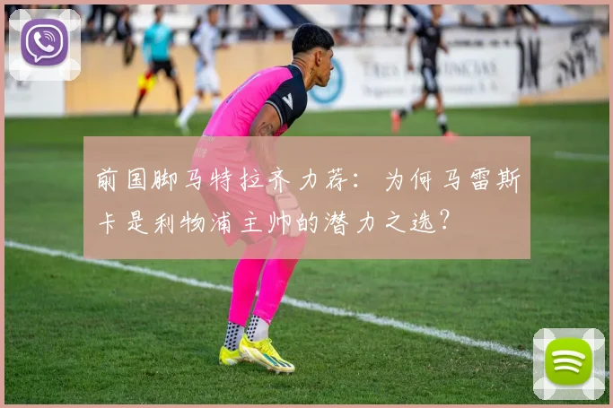 前国脚马特拉齐力荐:为何马雷斯卡是利物浦主帅的潜力之选?