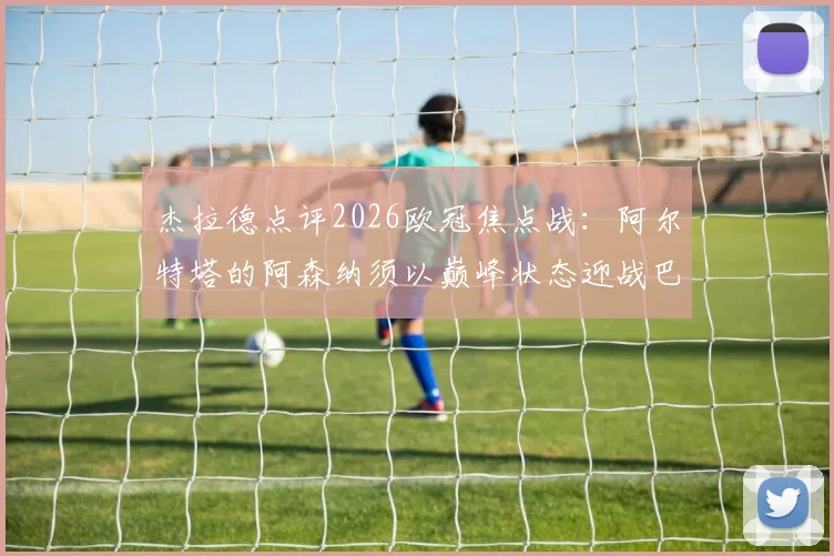 杰拉德点评2026欧冠焦点战：阿尔特塔的阿森纳须以巅峰状态迎战巴黎圣日耳曼