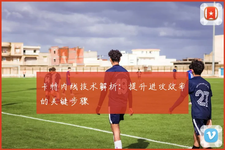 卡特内线技术解析:提升进攻效率的关键步骤