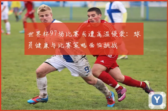世界杯97场比赛或遭高温侵袭：球员健康与比赛策略面临挑战
