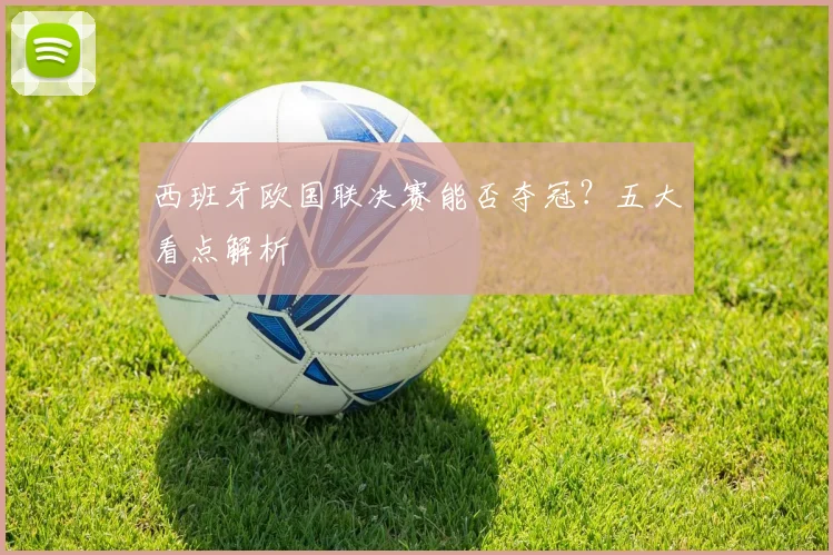 西班牙欧国联决赛能否夺冠？五大看点解析