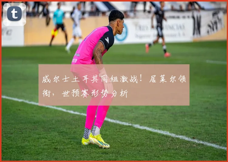 威尔士土耳其同组激战!居莱尔领衔,世预赛形势分析