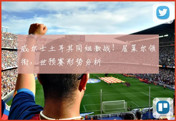 威尔士土耳其同组激战!居莱尔领衔,世预赛形势分析