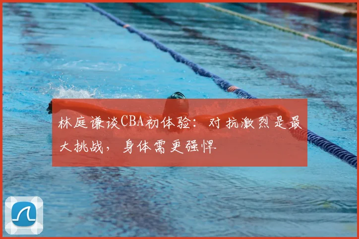 林庭谦谈CBA初体验:对抗激烈是最大挑战,身体需更强悍