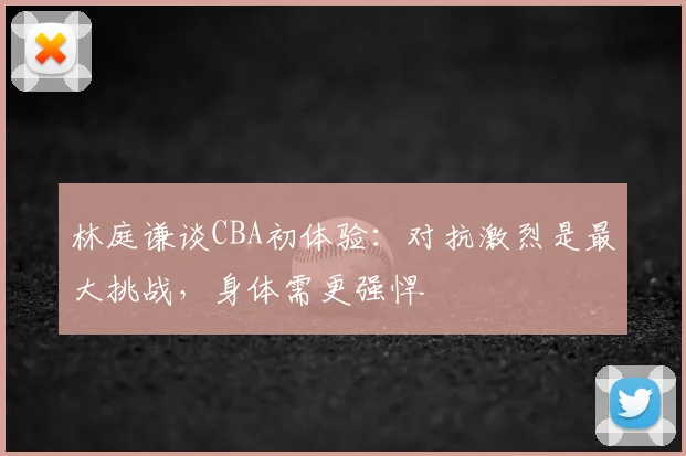 林庭谦谈CBA初体验：对抗激烈是最大挑战，身体需更强悍