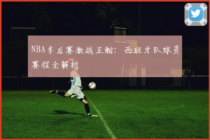 NBA季后赛激战正酣：西班牙队球员赛程全解析