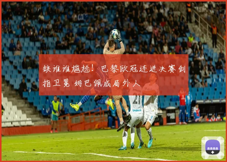 缺谁谁尴尬!巴黎欧冠连进决赛剑指卫冕 姆巴佩成局外人